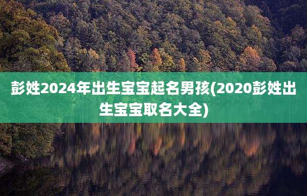 彭姓2024年出生宝宝起名男孩(2020彭姓出生宝宝取名大全)