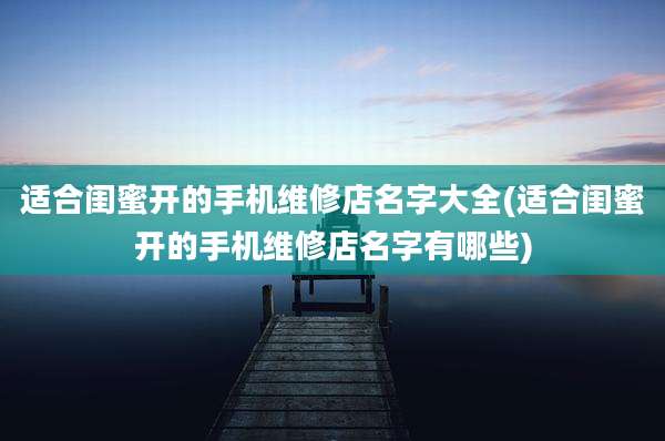 适合闺蜜开的手机维修店名字大全(适合闺蜜开的手机维修店名字有哪些)