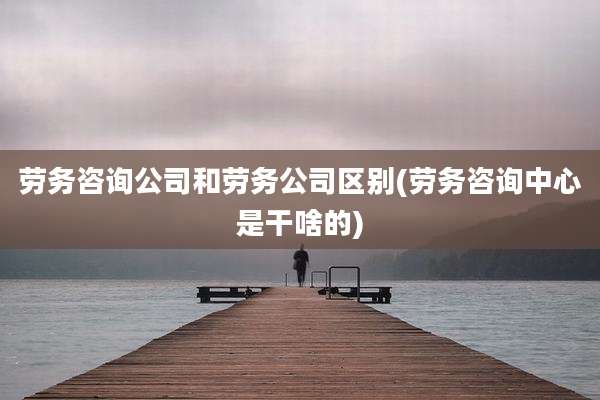 劳务咨询公司和劳务公司区别(劳务咨询中心是干啥的)