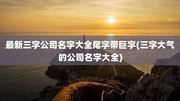 最新三字公司名字大全尾字带巨字(三字大气的公司名字大全)