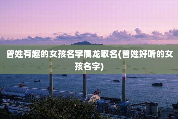 曾姓有趣的女孩名字属龙取名(曾姓好听的女孩名字)