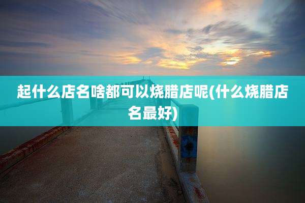 起什么店名啥都可以烧腊店呢(什么烧腊店名最好)