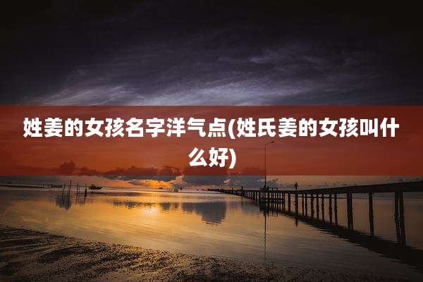 姓姜的女孩名字洋气点(姓氏姜的女孩叫什么好)