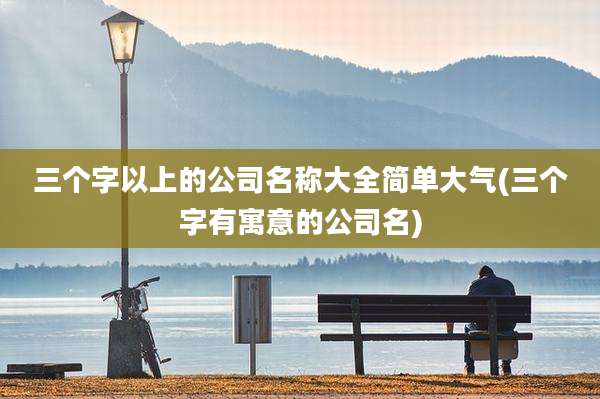三个字以上的公司名称大全简单大气(三个字有寓意的公司名)