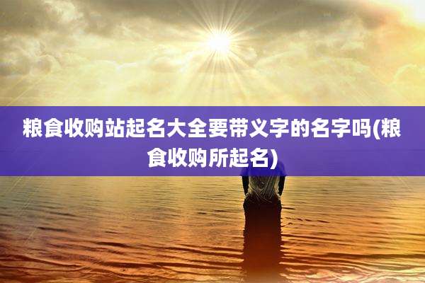 粮食收购站起名大全要带义字的名字吗(粮食收购所起名)