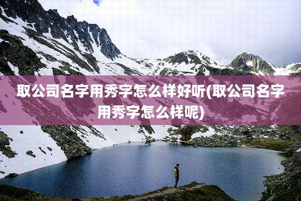 取公司名字用秀字怎么样好听(取公司名字用秀字怎么样呢)