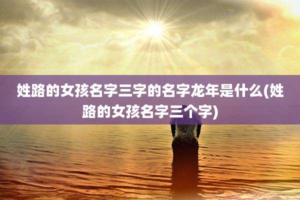 姓路的女孩名字三字的名字龙年是什么(姓路的女孩名字三个字)