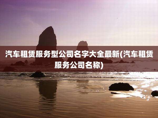 汽车租赁服务型公司名字大全最新(汽车租赁服务公司名称)