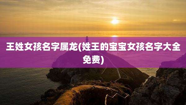 王姓女孩名字属龙(姓王的宝宝女孩名字大全免费)