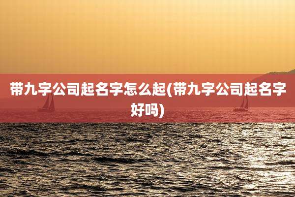 带九字公司起名字怎么起(带九字公司起名字好吗)