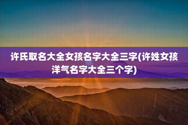 许氏取名大全女孩名字大全三字(许姓女孩洋气名字大全三个字)