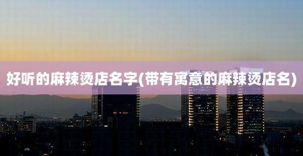 好听的麻辣烫店名字(带有寓意的麻辣烫店名)