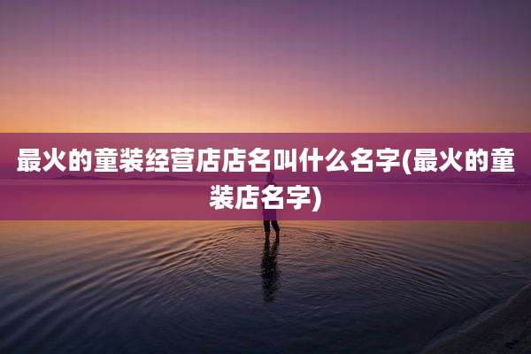 最火的童装经营店店名叫什么名字(最火的童装店名字)