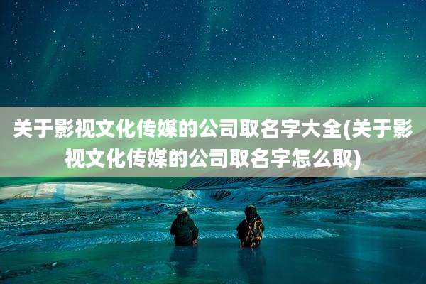 关于影视文化传媒的公司取名字大全(关于影视文化传媒的公司取名字怎么取)