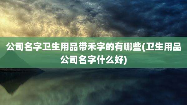 公司名字卫生用品带禾字的有哪些(卫生用品公司名字什么好)