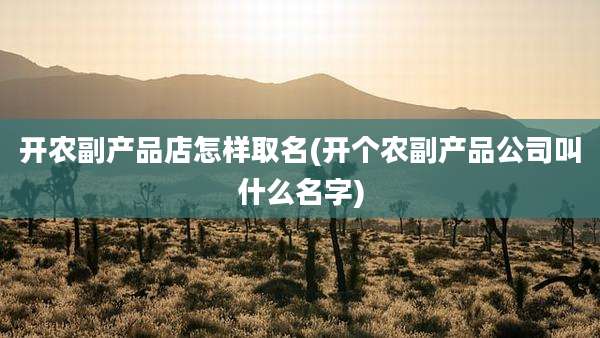 开农副产品店怎样取名(开个农副产品公司叫什么名字)