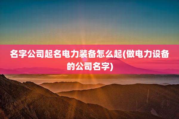 名字公司起名电力装备怎么起(做电力设备的公司名字)