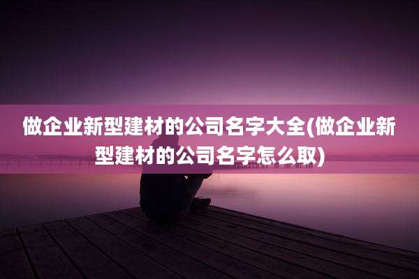 做企业新型建材的公司名字大全(做企业新型建材的公司名字怎么取)