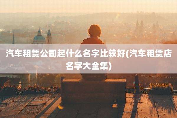 汽车租赁公司起什么名字比较好(汽车租赁店名字大全集)