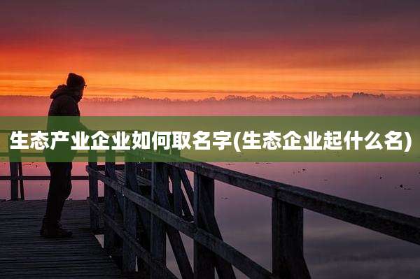 生态产业企业如何取名字(生态企业起什么名)