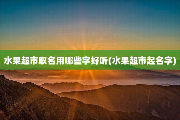 水果超市取名用哪些字好听(水果超市起名字)