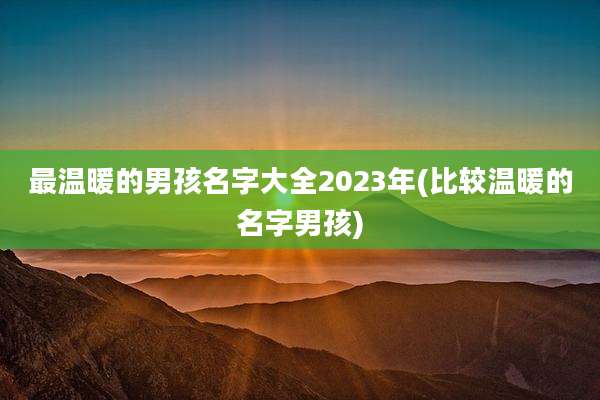 最温暖的男孩名字大全2023年(比较温暖的名字男孩)