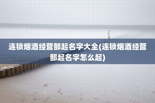 连锁烟酒经营部起名字大全(连锁烟酒经营部起名字怎么起)
