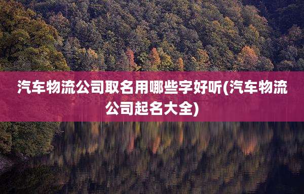 汽车物流公司取名用哪些字好听(汽车物流公司起名大全)