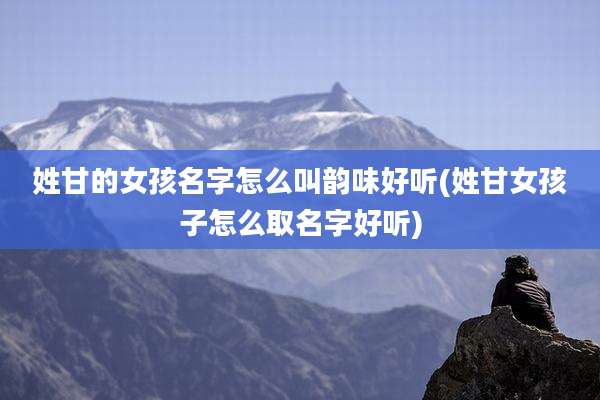 姓甘的女孩名字怎么叫韵味好听(姓甘女孩子怎么取名字好听)