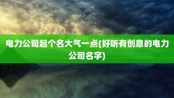 电力公司起个名大气一点(好听有创意的电力公司名字)