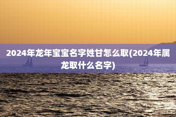 2024年龙年宝宝名字姓甘怎么取(2024年属龙取什么名字)
