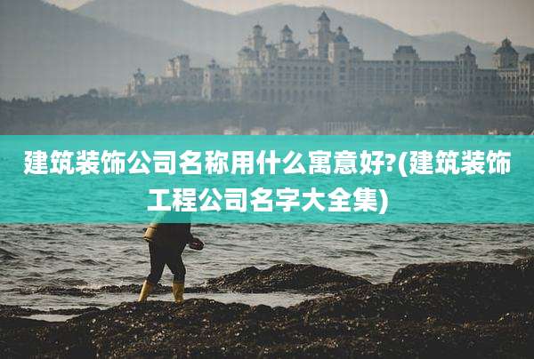 建筑装饰公司名称用什么寓意好?(建筑装饰工程公司名字大全集)