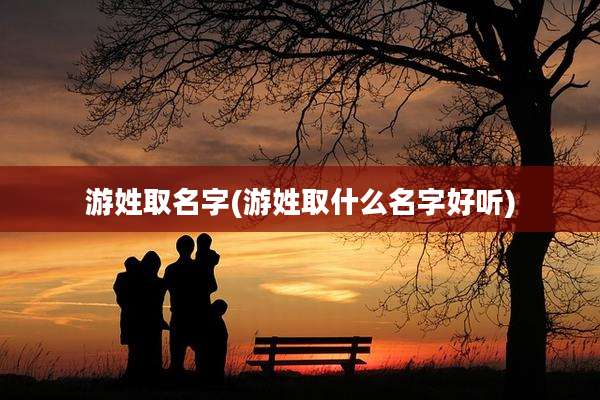 游姓取名字(游姓取什么名字好听)