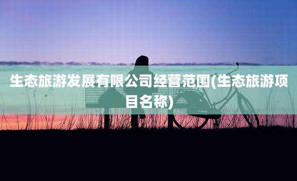 生态旅游发展有限公司经营范围(生态旅游项目名称)