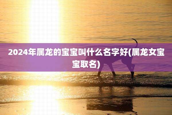 2024年属龙的宝宝叫什么名字好(属龙女宝宝取名)