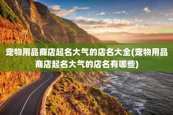 宠物用品商店起名大气的店名大全(宠物用品商店起名大气的店名有哪些)