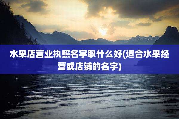 水果店营业执照名字取什么好(适合水果经营或店铺的名字)