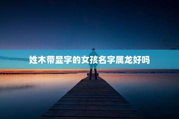 姓木带显字的女孩名字属龙好吗