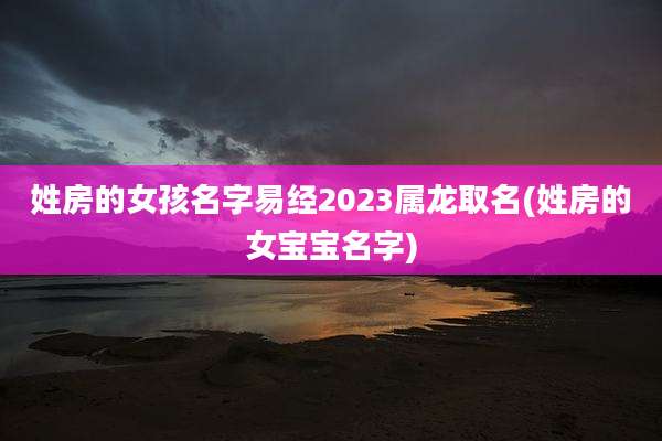 姓房的女孩名字易经2023属龙取名(姓房的女宝宝名字)