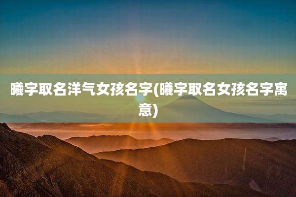 曦字取名洋气女孩名字(曦字取名女孩名字寓意)