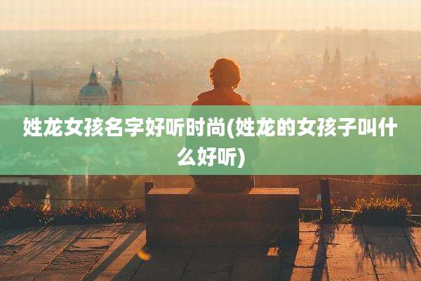 姓龙女孩名字好听时尚(姓龙的女孩子叫什么好听)
