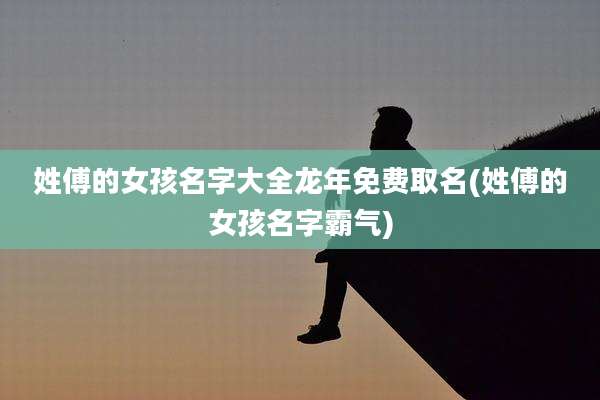 姓傅的女孩名字大全龙年免费取名(姓傅的女孩名字霸气)