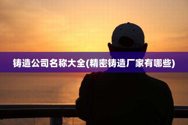 铸造公司名称大全(精密铸造厂家有哪些)