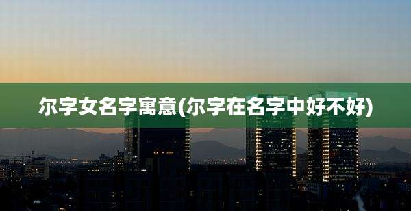尔字女名字寓意(尔字在名字中好不好)