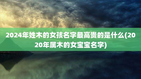 2024年姓木的女孩名字最高贵的是什么(2020年属木的女宝宝名字)