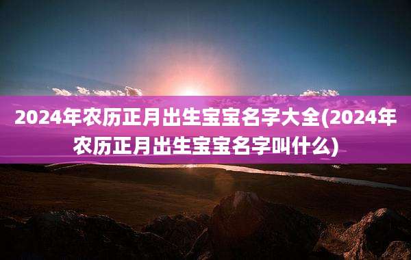 2024年农历正月出生宝宝名字大全(2024年农历正月出生宝宝名字叫什么)