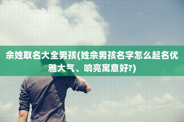 佘姓取名大全男孩(姓佘男孩名字怎么起名优雅大气、响亮寓意好?)