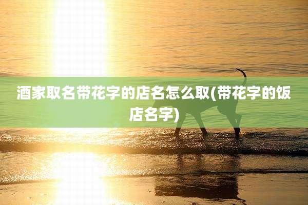 酒家取名带花字的店名怎么取(带花字的饭店名字)
