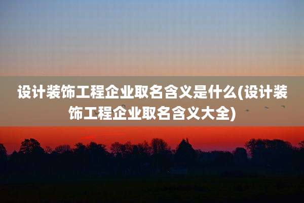 设计装饰工程企业取名含义是什么(设计装饰工程企业取名含义大全)