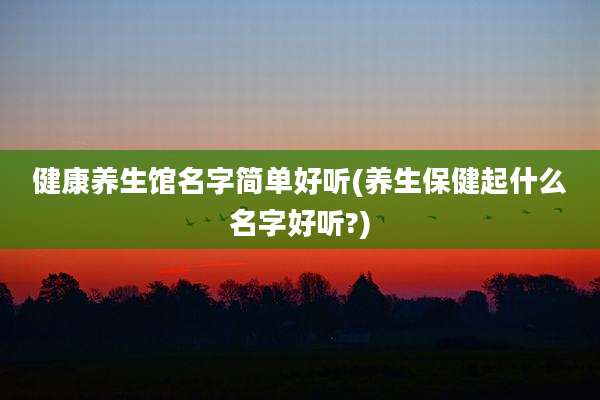 健康养生馆名字简单好听(养生保健起什么名字好听?)